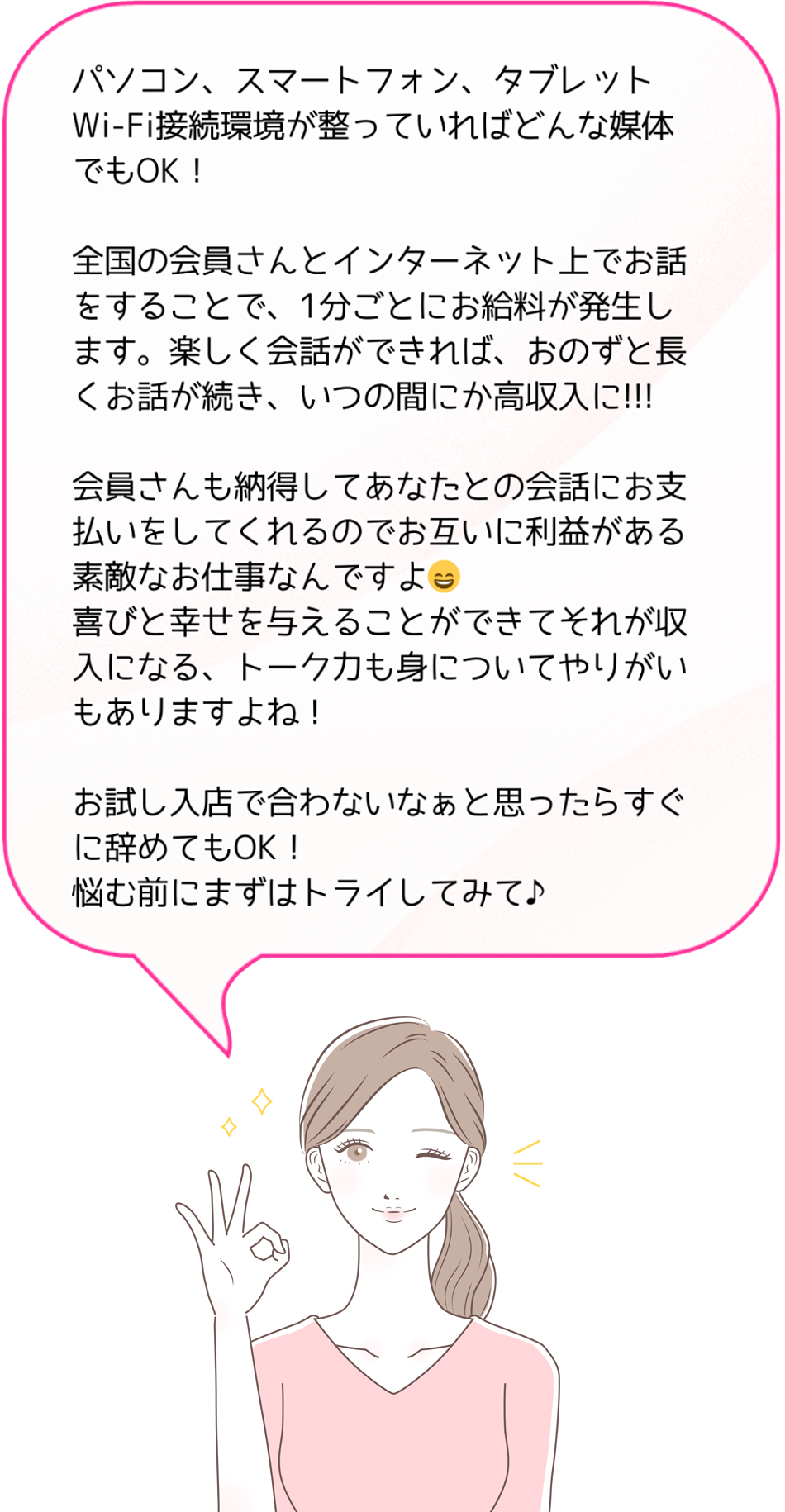 パソコン、スマートフォン、タブレットWi-Fi接続環境が整っていればどんな媒体でもOK！全国の会員さんとインターネット上でお話をすることで、1分ごとにお給料が発生します。楽しく会話ができれば、おのずと長くお話が続き、いつの間にか高収入に!!!会員さんも納得してあなたとの会話にお支払いをしてくれるのでお互いに利益がある素敵なお仕事なんですよ。喜びと幸せを与えることができてそれが収入になる、トーク力も身についてやりがいもありますよね！お試し入店で合わないなぁと思ったらすぐに辞めてもOK！悩む前にまずはトライしてみて♪