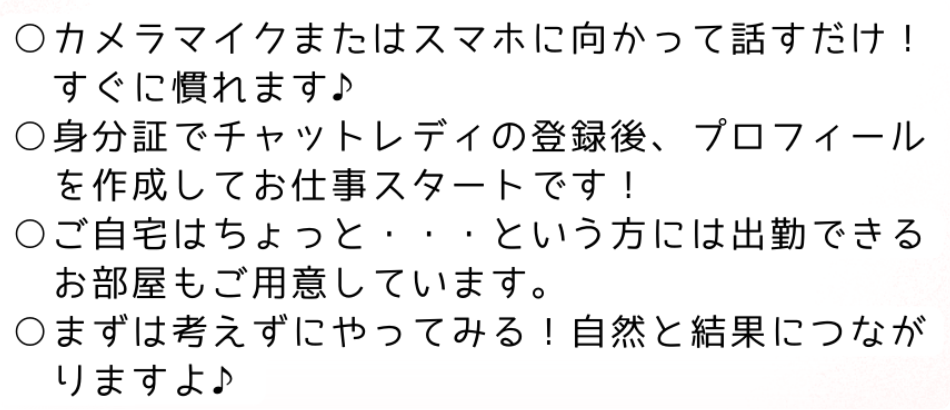 カメラマイクまたはスマホに向かって話すだけ！すぐに慣れます♪身分証でチャットレディの登録後、プロフィールを作成してお仕事スタートです！ご自宅はちょっと・・・という方には出勤できるお部屋もご用意しています。まずは考えずにやってみる！自然と結果につながりますよ♪