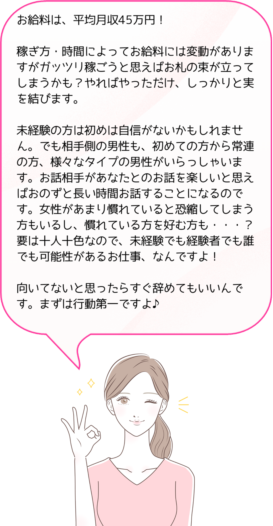 お給料は、平均月収45万円！稼ぎ方・時間によってお給料には変動がありますがガッツリ稼ごうと思えばお札の束が立ってしまうかも？やればやっただけ、しっかりと実を結びます。未経験の方は初めは自信がないかもしれません。でも相手側の男性も、初めての方から常連の方、様々なタイプの男性がいらっしゃいます。お話相手があなたとのお話を楽しいと思えばおのずと長い時間お話することになるのです。女性があまり慣れていると恐縮してしまう方もいるし、慣れている方を好む方も・・・？要は十人十色なので、未経験でも経験者でも誰でも可能性があるお仕事、なんですよ！向いてないと思ったらすぐ辞めてもいいんです。まずは行動第一ですよ♪