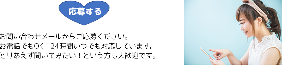 応募する
お問い合わせメールからご応募ください。
お電話でもOK！24時間いつでも対応しています。
とりあえず聞いてみたい！という方も大歓迎です。